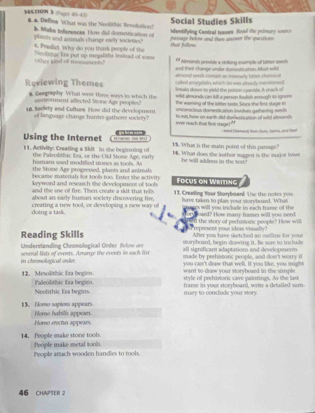 (Puges 40-43)
Social Studies Skills
. a. Deline What was the Neolithic Revolution?
Identifying Central Issues. Read the primary sounce
b. Make Inferences How did domestication of passage below and then answer the questions
plants and animals change early societies?
c. Predict Why do you think people of the that follow.
Neolithic Era put up megaliths instead of some li Almonds provide a striking example of bitter seeds
other kind of monuments?
and their change under domestication. Most wild
almond seeds contain an intensely bitter chemical
Reviewing Themes called amygdalin, which (as was already mentioned)
breaks down to yield the poison cyanide.A snack of
9, Geography What were three ways in which the wild almonds can kill a person foolish enough to ignore
environment affected Stone Age peoples? the warning of the bitter taste. Since the first stage in
10. Society and Culture How did the development unconscious domestication involves gathering seeds
to eat, how on earth did domestication of wild almonds
of language change hunter-gatherer society? ever reach that first stage?"
o hiw co -Jared Diamond, from Gum, Germ, and Steei
Using the Internet K2YWOO SN6 WH2
15. What is the main point of this passage?
11. Activity: Creating a Skit In the beginning of 16. What does the author suggest is the major issue
the Paleolithic Era, or the Old Stone Age, early
humans used modified stones as tools. As he will address in the text?
the Stone Age progressed, plants and animals
became materials for tools too. Enter the activity
keyword and research the development of tools Focus on Writing
and the use of fire. Then create a skit that tells 17. Creating Your Storyboard Use the notes you
about an early human society discovering fire. have taken to plan your storyboard. What
creating a new tool, or developing a new way of images will you include in each frame of the
doing a task. foryboard? How many frames will you need
tell the story of prehistoric people? How will
u represent your ideas visually?
Reading Skills After you have sketched an outline for your
Understanding Chronological Order Below are storyboard, begin drawing it. Be sure to include
all significant adaptations and developments
several lists of events. Arrange the events in each list made by prehistoric people, and don't worry if
in chronological order. you can't draw that well. If you like, you migh
12. Mesolithic Era begins. want to draw your storyboard in the simple
style of prehistoric cave paintings. As the last
Paleolithic Era begins frame in your storyboard, write a detailed sum-
Neolithic Era begins. mary to conclude your story.
13. Homo sapiens appears.
Homo habilis appears.
Homo erectus appears.
14. People make stone tools.
People make metal tools.
People attach wooden handles to tools.
46 CHAPTER 2