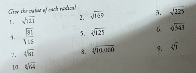 Give the value of each radical. 
3. sqrt(225)
1. sqrt(121)
2. sqrt(169)
4. sqrt(frac 81)16 5. sqrt[3](125) 6. sqrt[3](343)
7. sqrt[4](81)
8. sqrt[4](10,000)
9. sqrt[5](1)
10. sqrt[6](64)