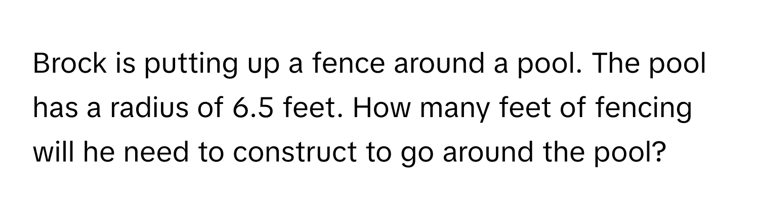 Brock is putting up a fence around a pool. The pool has a radius of 6.5 feet. How many feet of fencing will he need to construct to go around the pool?