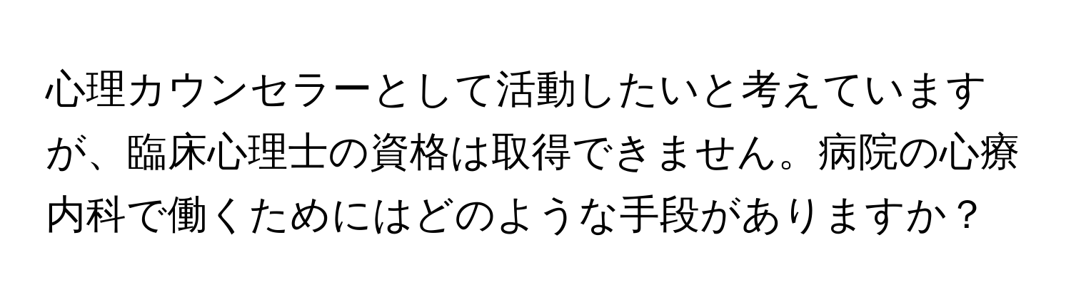 心理カウンセラーとして活動したいと考えていますが、臨床心理士の資格は取得できません。病院の心療内科で働くためにはどのような手段がありますか？