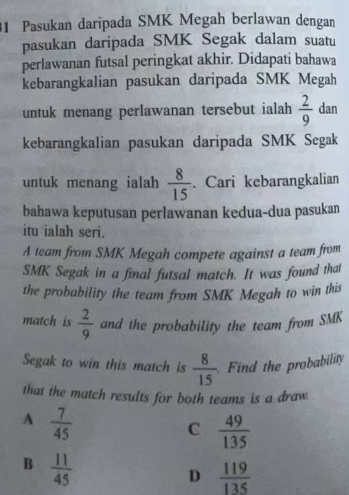 Pasukan daripada SMK Megah berlawan dengan
pasukan daripada SMK Segak dalam suatu
perlawanan futsal peringkat akhir. Didapati bahawa
kebarangkalian pasukan daripada SMK Megah
untuk menang perlawanan tersebut ialah  2/9  dan
kebarangkalian pasukan daripada SMK Segak
untuk menang ialah  8/15 . Cari kebarangkalian
bahawa keputusan perlawanan kedua-dua pasukan
itu ialah seri.
A team from SMK Megah compete against a team from
SMK Segak in a final futsal match. It was found that
the probability the team from SMK Megah to win this
match is  2/9  and the probability the team from SMK
Segak to win this match is  8/15 . Find the probability
that the match results for both teams is a draw
A  7/45 
C  49/135 
B  11/45 
D  119/135 