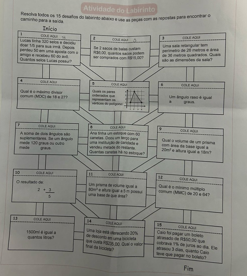 Atividade do Labirinto
Resolva todos os 15 desafios do labirinto abaixo e use as peças com as repostas para encontrar o
caminho para a saída.
Início
1 COLE AQUI COLE AQUI
2 COLE AQUI
3
Lucas tinha 320 selos e decidiu
doar 1/5 para sua irmã. Depois Se 2 sacos de balas custam
Uma sala retangular tem
perdeu 50 em uma aposta com o R$6,00, quantos sacos podem
perímetro de 26 metros e área
amigo e recebeu 60 do avô. ser comprados com R$15,00? de 36 metros quadrados. Quais
Quantos selos Lucas possui?
são as dimensões da sala?
4 COLE AQUI 5 COLE AQUI COLE AQUI
6
Quais os pares
Qual é o máximo divisor ordenados que J
comum (MDC) de 18 e 27? representam os  2 a Um ângulo raso é igual
vértices do polígono: graus.
, 3
8
7 COLE AQUI COLE AQUI COLE AQUI
9
A soma de dois ângulos são Ana tinha um estoque com 60
suplementares. Se um ângulo canetas. Doou um terço para Qual o volume de um prisma
mede 120 graus ou outro uma instituição de caridade e com área da base igual a
vendeu metade do restante. 20m^2 e altura igual a 18m?
mede graus. Quantas canetas há no estoque?
10 COLE AQUI COLE AQUI
12
11 COLE AQUI
O resultado de: Um prisma de volume igual a Qual é o mínimo múltiplo
80m^3 e altura igual a 5 m possui comum (MMC) de 20 e 64?
2+ 3/5  uma base de que área?
13 COLE AQUI 14 COLE AQUI COLE AQUI
15
Caio foi pagar um boleto
Uma loja está oferecendo 20% atrasado de R$50,00 que
1500ml é igual a de desconto em uma bicicleta cobrava 1% de juros ao dia. Ele
quantos litros? que custa R$235,00. Qual o valor atrasou 3 dias, quanto Caio
final da bicicleta?
teve que pagar no boleto?
Fim