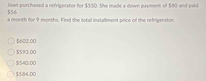 Joan purchased a refrigerator for $550. She made a down payment of $80 and paid
$56
a month for 9 months. Find the total installment price of the refrigerator.
$602.00
$593.00
$540.00
$584.00