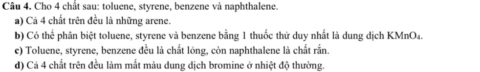 Cho 4 chất sau: toluene, styrene, benzene và naphthalene. 
a) Cả 4 chất trên đều là những arene. 
b) Có thể phân biệt toluene, styrene và benzene bằng 1 thuốc thử duy nhất là dung dịch KMnO4. 
c) Toluene, styrene, benzene đều là chất lỏng, còn naphthalene là chất rắn. 
d) Cả 4 chất trên đều làm mất màu dung dịch bromine ở nhiệt độ thường.