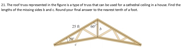 The roof truss represented in the figure is a type of truss that can be used for a cathedral ceiling in a house. Find the
lengths of the missing sides b and c. Round your final answer to the nearest tenth of a foot.