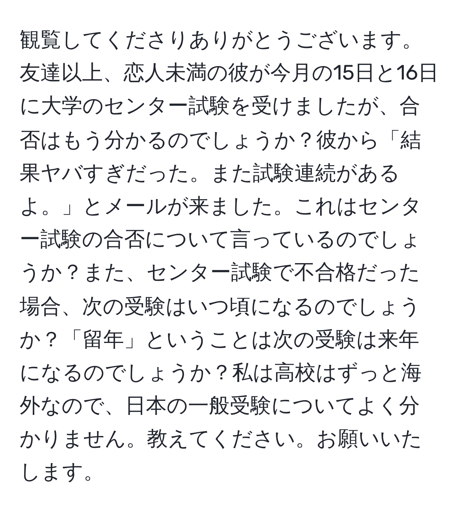 観覧してくださりありがとうございます。友達以上、恋人未満の彼が今月の15日と16日に大学のセンター試験を受けましたが、合否はもう分かるのでしょうか？彼から「結果ヤバすぎだった。また試験連続があるよ。」とメールが来ました。これはセンター試験の合否について言っているのでしょうか？また、センター試験で不合格だった場合、次の受験はいつ頃になるのでしょうか？「留年」ということは次の受験は来年になるのでしょうか？私は高校はずっと海外なので、日本の一般受験についてよく分かりません。教えてください。お願いいたします。