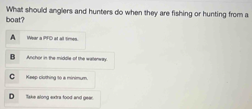 What should anglers and hunters do when they are fishing or hunting from a
boat?
A Wear a PFD at all times.
B Anchor in the middle of the waterway.
C Keep clothing to a minimum.
D Take along extra food and gear.