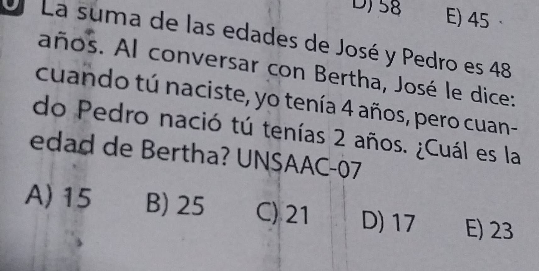 58 E) 45
O La suma de las edades de José y Pedro es 48
años. Al conversar con Bertha, José le dice:
cuando tú naciste, yo tenía 4 años, pero cuan-
do Pedro nació tú tenías 2 años. ¿Cuál es la
edad de Bertha? UNSAAC- 07
A) 15 B) 25 C) 21
D) 17
E) 23