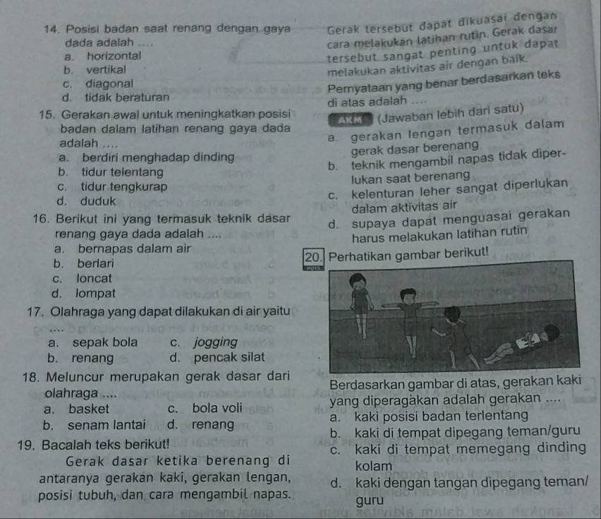 Posisi badan saat renang dengan gaya Gerak tersebut dapat đikuasai dengan
dada adalah ._
cara melakukan latihan rutin. Gerak dasar
a horizontal
tersebut sangat penting untuk dapat
b. vertikal
melakukan aktivitas air dengan baik.
c. diagonal
Pernyataan yang benar berdasarkan teks
d. tidak beraturan
15. Gerakan awal untuk meningkatkan posisi di atas adalah
As (Jawaban lebih dari satu)
badan dalam latihan renang gaya dada
adalah ….
a. gerakan lengan termasuk dalam
a. berdiri menghadap dinding
gerak dasar berenang
b. teknik mengambil napas tidak diper-
b. tidur telentang
c. tidur tengkurap lukan saat berenang
d. duduk
c. kelenturan leher sangat diperlukan
16. Berikut ini yang termasuk teknik dasar dalam aktivitas air
d. supaya dapat menguasai gerakan
renang gaya dada adalah ....
a. bernapas dalam air harus melakukan latihan rutin
b. berlar 20. Perhatikan gambar berikut!
c. loncat
d. lompat
17. Olahraga yang dapat dilakukan di air yaitu
a. sepak bola c. jogging
b. renang d. pencak silat
18. Meluncur merupakan gerak dasar dari Berdasarkan gambar di atas, gerakan kaki
olahraga ....
a. basket c. bola voli yang diperagàkan adalah gerakan ....
b. senam lantai d. renang a. kaki posisi badan terlentang
b. kaki di tempat dipegang teman/guru
19. Bacalah teks berikut!
c. kaki di tempat memegang dinding
Gerak dasar ketika berenang di kolam
antaranya gerakan kaki, gerakan lengan, d. kaki dengan tangan dipegang teman/
posisi tubuh, dan cara mengambil napas. guru