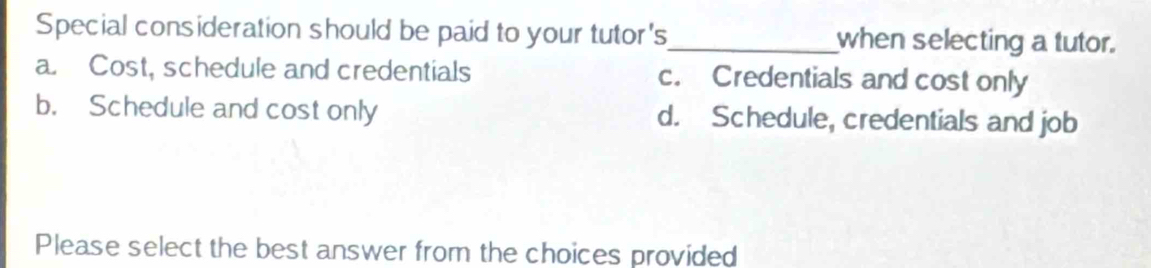 Special consideration should be paid to your tutor's_ when selecting a tutor.
a. Cost, schedule and credentials c. Credentials and cost only
b. Schedule and cost only d. Schedule, credentials and job
Please select the best answer from the choices provided