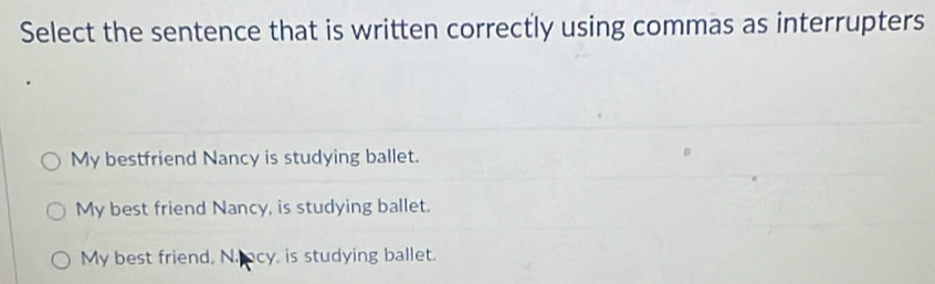 Select the sentence that is written correctly using commas as interrupters
My bestfriend Nancy is studying ballet.
My best friend Nancy, is studying ballet.
My best friend, N.cy, is studying ballet.