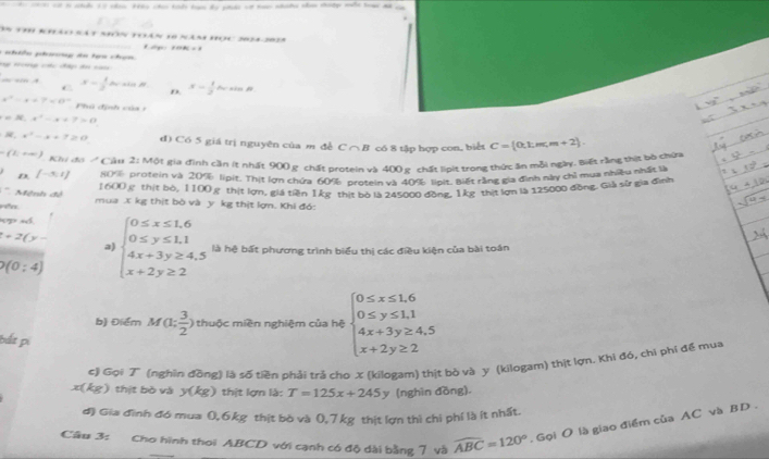Sn ti9 Rhảo sá t nón toán 16 năn Học 2024-2025
a  nhiền phưng ân tạa chạn f di g  y á a_1=1
Hg Hường cc đấp đoi nam
— =n A x= 1/3  de sia H x= 1/2 bcsin A
*
D.
x^2-4+7=0° Phú định của  1
=36,x,x^2-x+7=0
36,x^2-x+7≥ 0 d) Có 5 giá trị nguyên của m đề C ∩B có 8 tập hợp con, biểt
F(1,+∈fty ) Khi đi  Cảu 2: Một gia đình cần ít nhất 900 g. chất prtein và 400 p, chất liit trong thức ăn mỗi ngày, Biết rằng thịt bò chứa C= 0,k,m,m+2 .
D [-3,1] 80% protein và 20% lipit. Thị lợn chứa 60% protein và 40% lioit, Biết rằng gia đình này chỉ mua nhiều nhất là
1600  thịt bờ, 1100g thịt lợn, giá tiền 1kg thịt bò là 245000 đồng, 1kg thịt lợn là 125000 đồng. Giả sử gia đình
Mệnh đề
rên mua X kg thịt bò và y kg thịt lợn. Khi đó:
p số.
a
+2(y- beginarrayl 0≤ x≤ 1.6 0≤ y≤ 1.1 4x+3y≥ 4.5 x+2y≥ 2endarray. là hệ bất phương trình biểu thị các điều kiện của bài toán
Q(0:4)
b) Điểm M(1; 3/2 ) thuộc miền nghiệm của hệ beginarrayl 0≤ x≤ 1.6 0≤ y≤ 1.1 4x+3y≥ 4,5 x+2y≥ 2endarray.
bắt pi
c) Gọi T (nghĩn đồng) là số tiền phải trả cho X (kilogam) thịt bò và y (kilogam) thịt lợn. Khi đó, chi phí đế mua
x(kg) thịt bò và y(kg) thịt lợn là: T=125x+245y (nghìn đồng)
đ) Gia đĩnh đó mua 0, 6kg thịt bò và 0, 7kg thịt lợn thì chi phí là ít nhất.
Câu 3: Cho hình thoi ABCD với cạnh có độ dài bằng 7 và widehat ABC=120°. Gọi O là giao điểm của AC và BD .