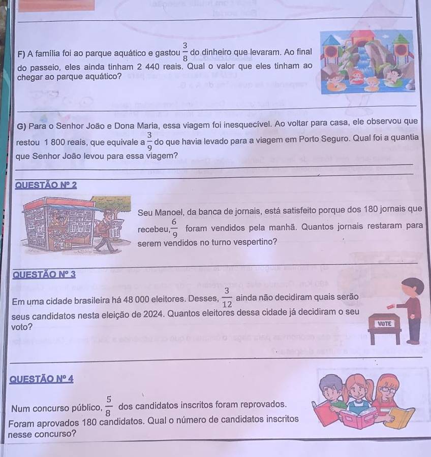 A família foi ao parque aquático e gastou  3/8  do dinheiro que levaram. Ao final 
do passeio, eles ainda tinham 2 440 reais. Qual o valor que eles tinham ao 
chegar ao parque aquático? 
G) Para o Senhor João e Dona Maria, essa viagem foi inesquecível. Ao voltar para casa, ele observou que 
restou 1 800 reais, que equivale a  3/9  do que havia levado para a viagem em Porto Seguro. Qual foi a quantia 
que Senhor João levou para essa viagem? 
QUESTÃo N° 2 
Seu Manoel, da banca de jornais, está satisfeito porque dos 180 jornais que 
ecebeu,  6/9  foram vendidos pela manhã. Quantos jornais restaram para 
serem vendidos no turno vespertino? 
QUeStão N° 3 
Em uma cidade brasileira há 48 000 eleitores. Desses,  3/12  ainda não decidiram quais serão 
seus candidatos nesta eleição de 2024. Quantos eleitores dessa cidade já decidiram o seu 
voto? VOTE 
Questão _ N° 4 
Num concurso público,  5/8  dos candidatos inscritos foram reprovados. 
Foram aprovados 180 candidatos. Qual o número de candidatos inscritos 
nesse concurso?