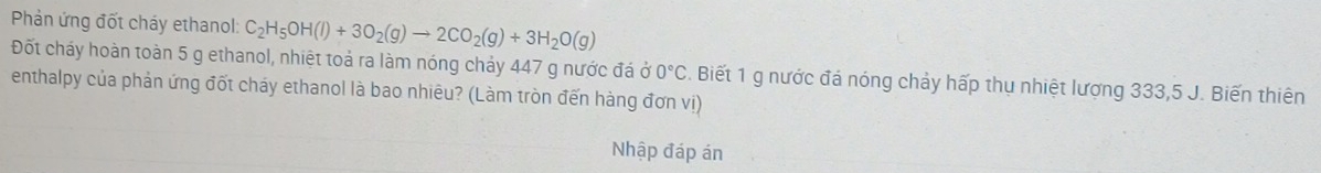 Phản ứng đốt cháy ethanol: C_2H_5OH(l)+3O_2(g)to 2CO_2(g)+3H_2O(g)
Đốt cháy hoàn toàn 5 g ethanol, nhiệt toả ra làm nóng chảy 447 g nước đá ở 0°C. Biết 1 g nước đá nóng chảy hấp thụ nhiệt lượng 333,5 J. Biến thiên 
enthalpy của phản ứng đốt cháy ethanol là bao nhiêu? (Làm tròn đến hàng đơn vị) 
Nhập đáp án