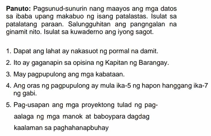 Panuto: Pagsunud-sunurin nang maayos ang mga datos 
sa ibaba upang makabuo ng isang patalastas. Isulat sa 
patalatang paraan. Salungguhitan ang pangngalan na 
ginamit nito. Isulat sa kuwaderno ang iyong sagot. 
1. Dapat ang lahat ay nakasuot ng pormal na damit. 
2. Ito ay gaganapin sa opisina ng Kapitan ng Barangay. 
3. May pagpupulong ang mga kabataan. 
4. Ang oras ng pagpupulong ay mula ika- 5 ng hapon hanggang ika- 7
ng gabi. 
5. Pag-usapan ang mga proyektong tulad ng pag- 
aalaga ng mga manok at baboypara dagdag 
kaalaman sa paghahanapbuhay