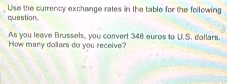 Use the currency exchange rates in the table for the following 
question. 
As you leave Brussels, you convert 348 euros to U.S. dollars. 
How many dollars do you receive?