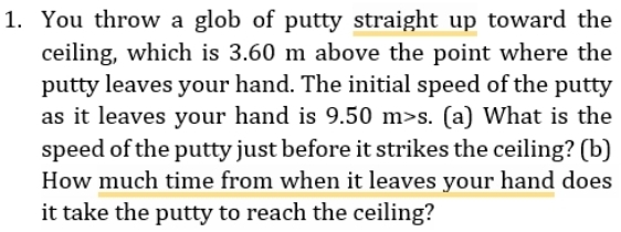 You throw a glob of putty straight up toward the 
ceiling, which is 3.60 m above the point where the 
putty leaves your hand. The initial speed of the putty 
as it leaves your hand is 9.50m>s I (a) What is the 
speed of the putty just before it strikes the ceiling? (b) 
How much time from when it leaves your hand does 
it take the putty to reach the ceiling?