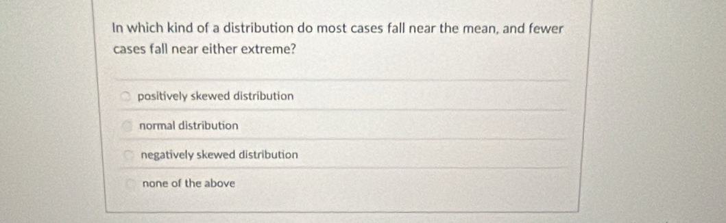 In which kind of a distribution do most cases fall near the mean, and fewer
cases fall near either extreme?
positively skewed distribution
normal distribution
negatively skewed distribution
none of the above