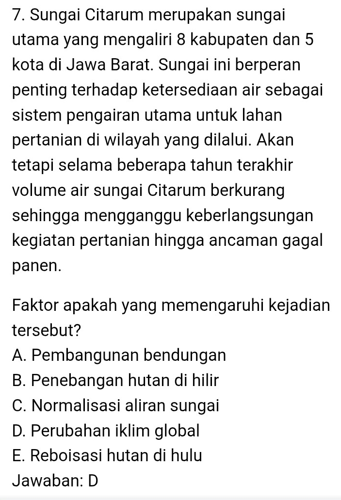 Sungai Citarum merupakan sungai
utama yang mengaliri 8 kabupaten dan 5
kota di Jawa Barat. Sungai ini berperan
penting terhadap ketersediaan air sebagai
sistem pengairan utama untuk lahan
pertanian di wilayah yang dilalui. Akan
tetapi selama beberapa tahun terakhir
volume air sungai Citarum berkurang
sehingga mengganggu keberlangsungan
kegiatan pertanian hingga ancaman gagal
panen.
Faktor apakah yang memengaruhi kejadian
tersebut?
A. Pembangunan bendungan
B. Penebangan hutan di hilir
C. Normalisasi aliran sungai
D. Perubahan iklim global
E. Reboisasi hutan di hulu
Jawaban: D