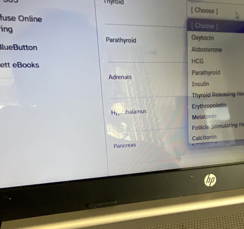 Thyroid 
[ Choose ] 
fuse Online [ Choose ] 
ing 
Parathyroid 
Oxytocin 
BlueButton Aldosterone 
HCG 
ett eBooks 
Adrenals Parathyroid 
Insulin 
Thyroid Releasing Ho 
Hypothalamus Erythropoietin 
Melatonin 
Follicle Stimulating H 
Calcitonin 
Pancreas 
hp