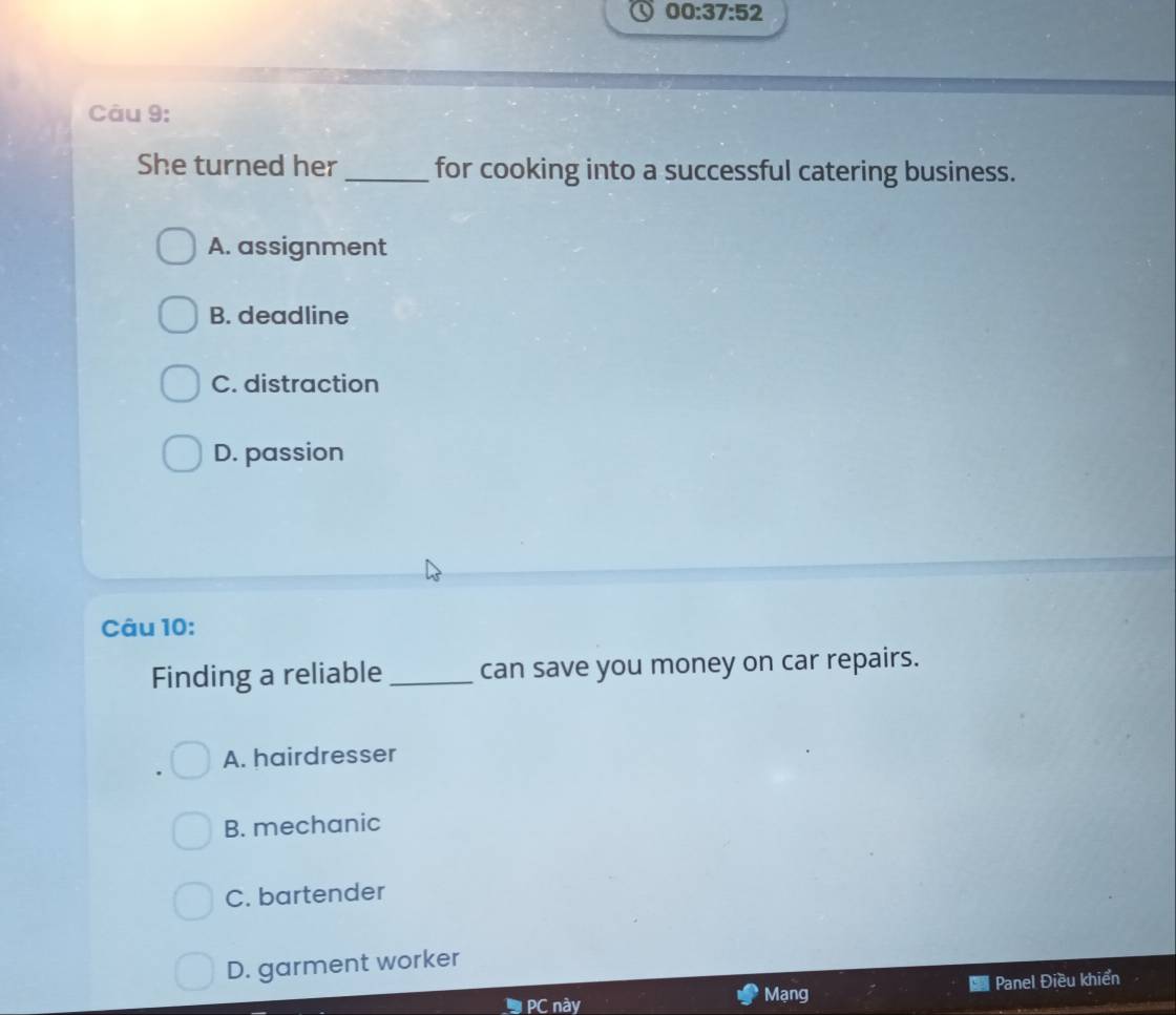 00:37:52 
Câu 9:
She turned her _for cooking into a successful catering business.
A. assignment
B. deadline
C. distraction
D. passion
Câu 10:
Finding a reliable _can save you money on car repairs.
A. hairdresser
B. mechanic
C. bartender
D. garment worker
PC này Mạng Panel Điều khiển