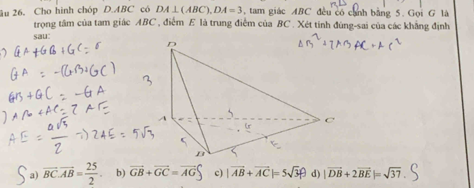 âu 26. Cho hình chóp D. ABC có DA⊥ (ABC), DA=3 , tam giác ABC đều có cánh bằng 5. Gọi G là
trọng tâm của tam giác ABC , điểm E là trung điểm của BC. Xét tính đúng-sai của các khẳng định
sau:
a) overline BC.overline AB= 25/2 . b) vector GB+vector GC=vector AG c) |vector AB+vector AC|=5sqrt(3)p d) |vector DB+2vector BE|=sqrt(37)