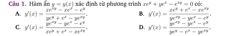 Hàm ẩn y=y(x) xác định từ phương trình xe^y+ye^x-e^(xy)=0 có:
A. y'(x)= (xe^(xy)-xe^x-e^y)/ye^y+e^x-ye^(xy) . B. y'(x)= (xe^y+e^x-xe^(xy))/ye^(xy)-ye^x-e^y .
C. y'(x)= (ye^(xy)-ye^z-e^y)/xe^y+e^x-xe^(xy) . D. y'(x)= (ye^(xy)-ye^x-e^y)/ye^y-e^x-ye^(xy) .