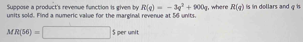 Suppose a product's revenue function is given by R(q)=-3q^2+900q , where R(q) is in dollars and q is 
units sold. Find a numeric value for the marginal revenue at 56 units.
MR(56)=□ $ perunit