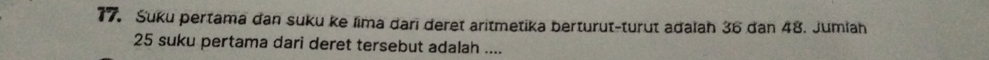 Suku pertama dan suku ke lima dari deret aritmetika berturut-turut adalah 36 dan 48. Jumlah
25 suku pertama dari deret tersebut adalah ....