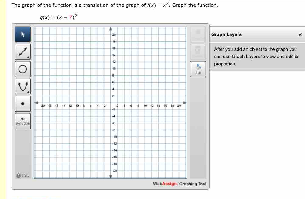 The graph of the function is a translation of the graph of f(x)=x^2. Graph the function.
g(x)=(x-7)^2
Graph Layers «
After you add an object to the graph you
can use Graph Layers to view and edit its
properties.
Fil
No
Solutio
WHein
WebAssign, Graphing Tool