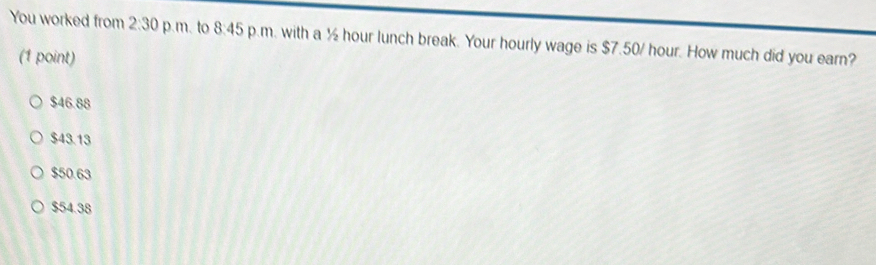 You worked from 2:30 p.m. to 8:45 p.m. with a ½ hour lunch break. Your hourly wage is $7.50/ hour. How much did you earn?
(1 point)
$46.88
$43.13
$50.63
$54.38