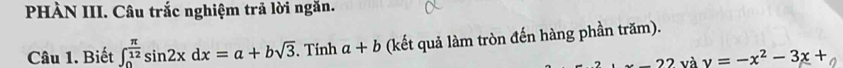 PHÀN III. Câu trắc nghiệm trả lời ngăn. 
Câu 1. Biết ∈t _0^((frac π)12)sin 2xdx=a+bsqrt(3). Tính a+b (kết quả làm tròn đến hàng phần trăm). 
22 và y=-x^2-3x+