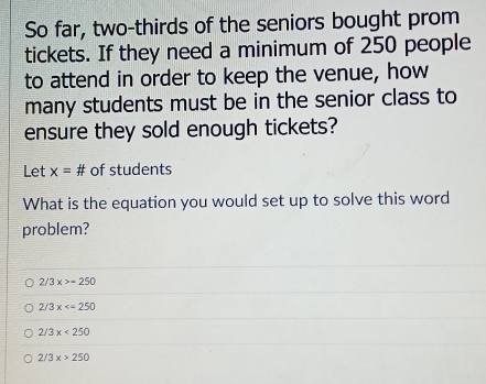 So far, two-thirds of the seniors bought prom
tickets. If they need a minimum of 250 people
to attend in order to keep the venue, how
many students must be in the senior class to
ensure they sold enough tickets?
Let x= # of students
What is the equation you would set up to solve this word
problem?
2/3x>-250
2/3x
2/3x<250</tex>
2/3x>250