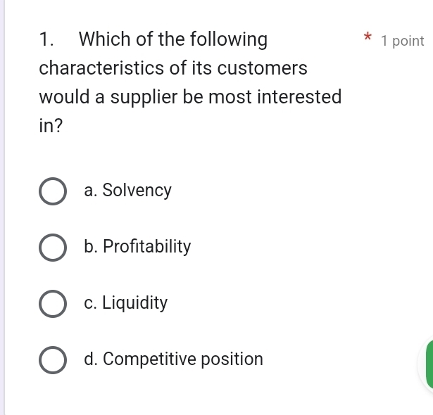 Which of the following 1 point
characteristics of its customers
would a supplier be most interested
in?
a. Solvency
b. Profitability
c. Liquidity
d. Competitive position