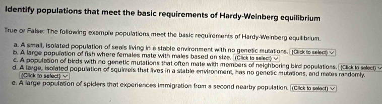 Identify populations that meet the basic requirements of Hardy-Weinberg equilibrium
True or False: The following example populations meet the basic requirements of Hardy-Weinberg equilibrium.
a. A small, isolated population of seals living in a stable environment with no genetic mutations. (Click to select)
b. A large population of fish where females mate with males based on size. (Click to select)
c. A population of birds with no genetic mutations that often mate with members of neighboring bird populations. (Click to select)
d. A large, isolated population of squirrels that lives in a stable environment, has no genetic mutations, and mates randomly.
(Click to select)
e. A large population of spiders that experiences immigration from a second nearby population. (Click to select) 