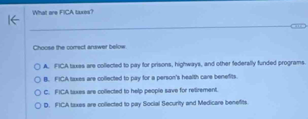 What are FICA taxes?
Choose the correct answer below.
A. FICA taxes are collected to pay for prisons, highways, and other federally funded programs.
B. FICA taxes are collected to pay for a person's health care benefits.
C. FICA taxes are collected to help people save for retirement.
D. FICA taxes are collected to pay Social Security and Medicare benefits.