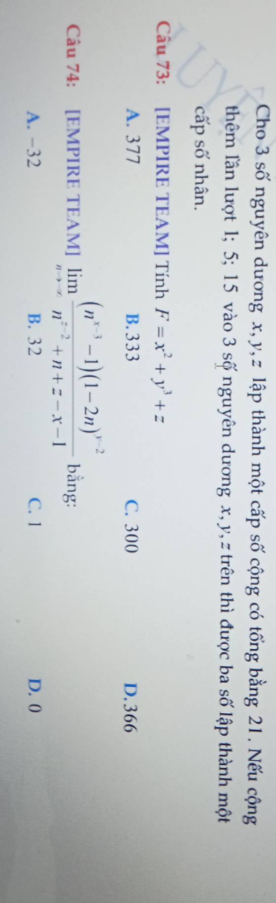 Cho 3 số nguyên dương x, y, z lập thành một cấp số cộng có tổng bằng 21. Nếu cộng
thêm lần lượt 1; 5; 15 vào 3 số nguyên dương x, y, z trên thì được ba số lập thành một
cấp số nhân.
Câu 73: [EMPIRE TEAM] Tính F=x^2+y^3+z
A. 377 B. 333 C. 300 D. 366
Câu 74: [EMPIRE TEAM] limlimits _nto ∈fty frac (n^(x-3)-1)(1-2n)^y-2n^(x-2)+n+z-x-1 bằng:
A. −32 B. 32 C. 1 D. ()