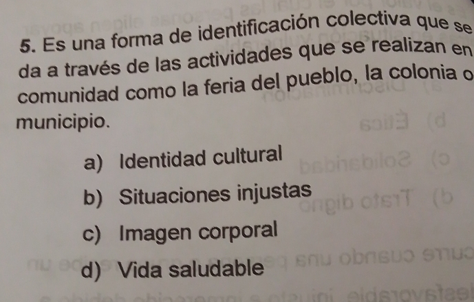 Es una forma de identificación colectiva que se
da a través de las actividades que se realizan en
comunidad como la feria del pueblo, la colonia o
municipio.
a) Identidad cultural
b) Situaciones injustas
c) Imagen corporal
d) Vida saludable