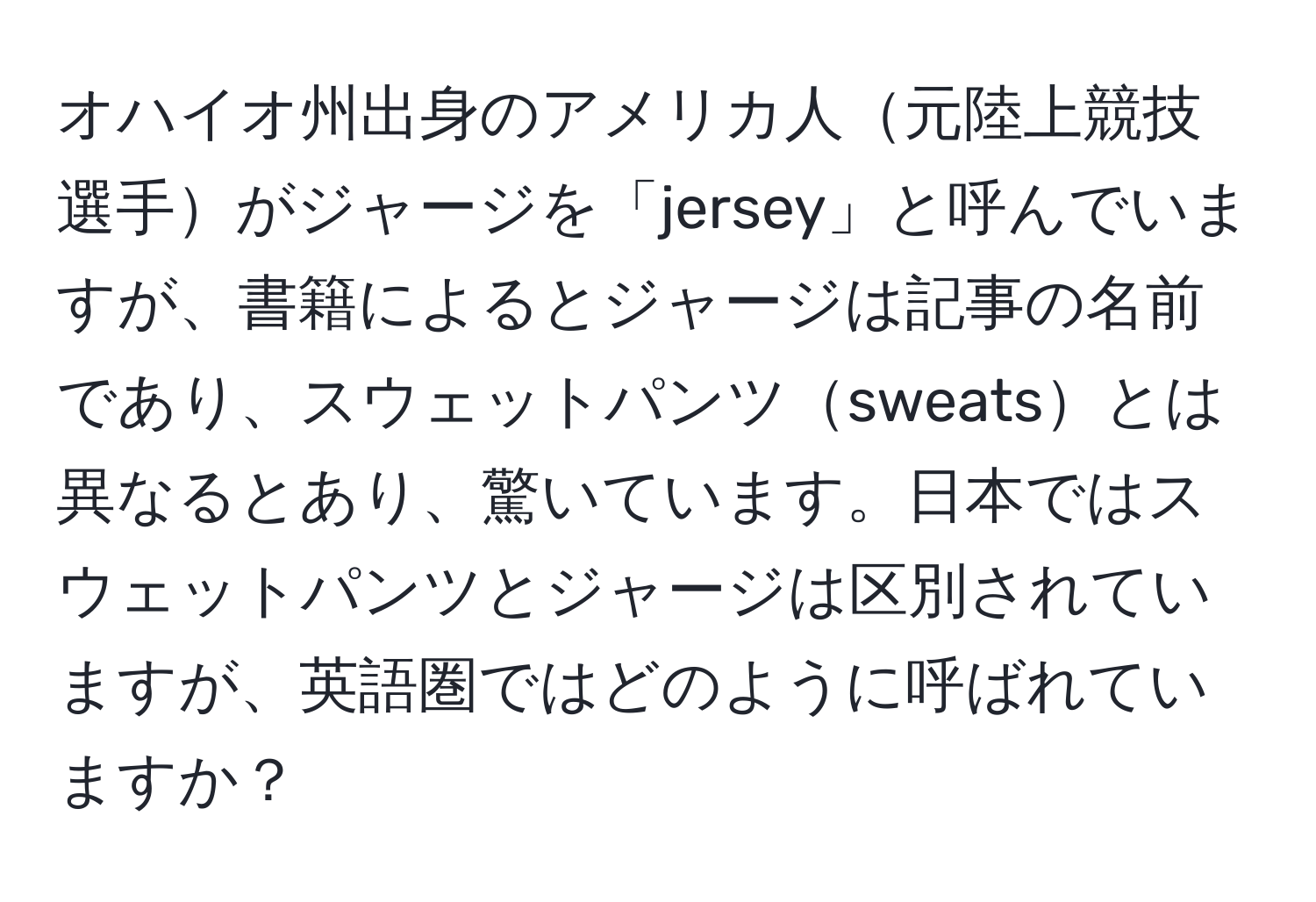 オハイオ州出身のアメリカ人元陸上競技選手がジャージを「jersey」と呼んでいますが、書籍によるとジャージは記事の名前であり、スウェットパンツsweatsとは異なるとあり、驚いています。日本ではスウェットパンツとジャージは区別されていますが、英語圏ではどのように呼ばれていますか？