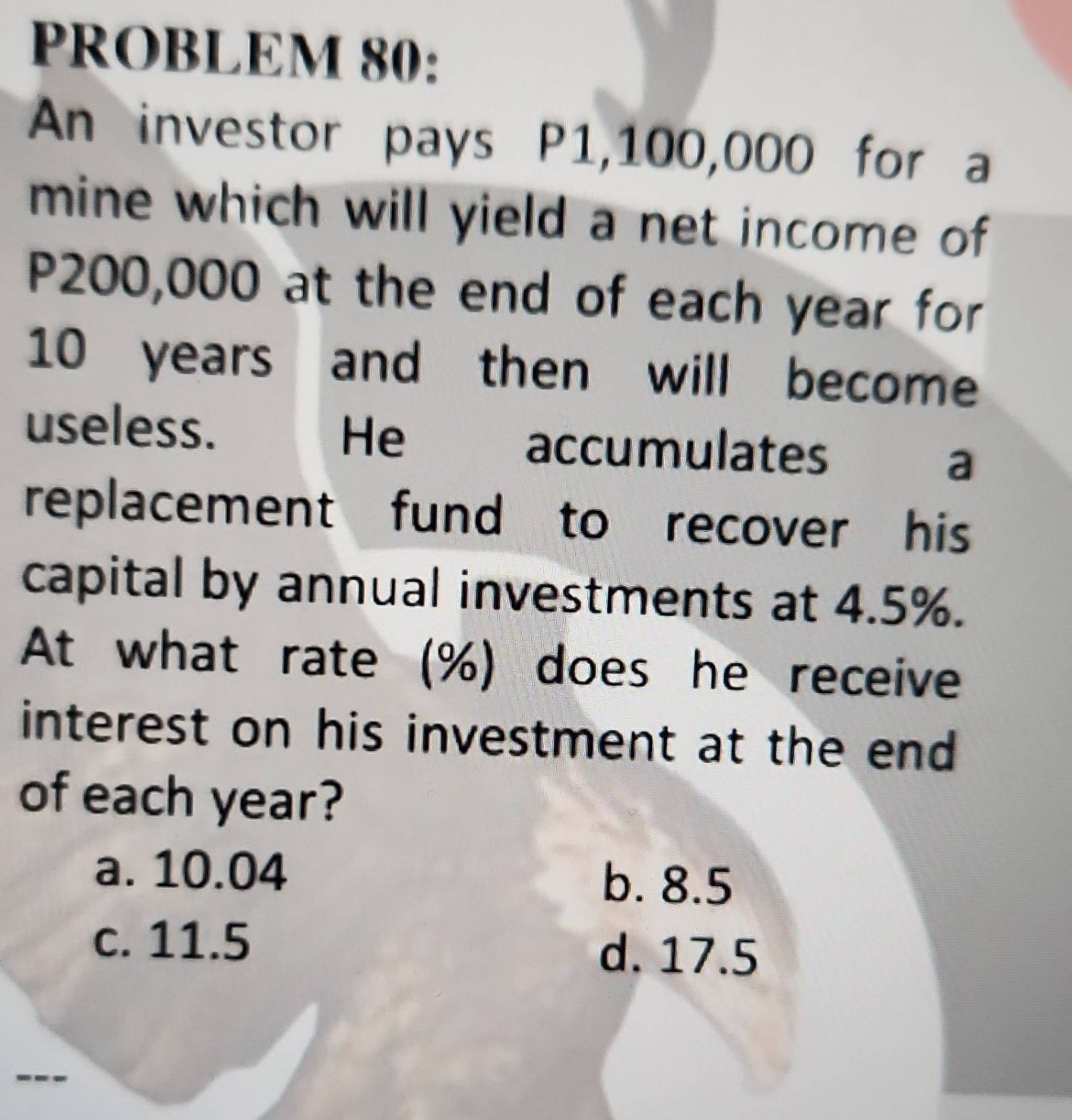 PROBLEM 80:
An investor pays P1,100,000 for a
mine which will yield a net income of
P200,000 at the end of each year for
10 years and then will become
useless. He accumulates s a
replacement fund to recover his
capital by annual investments at 4.5%.
At what rate (%) does he receive
interest on his investment at the end
of each year?
a. 10.04
b. 8.5
c. 11.5 d. 17.5