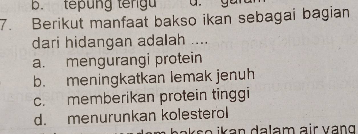 b. tepung tengu
7. Berikut manfaat bakso ikan sebagai bagian
dari hidangan adalah ....
a. mengurangi protein
b. meningkatkan lemak jenuh
c. memberikan protein tinggi
d. menurunkan kolesterol
Ł a o ik a n dalam air vang