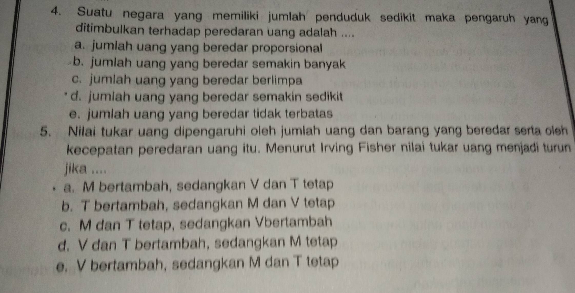 Suatu negara yang memiliki jumlah penduduk sedikit maka pengaruh yang
ditimbulkan terhadap peredaran uang adalah ....
a. jumlah uang yang beredar proporsional
b. jumlah uang yang beredar semakin banyak
c. jumlah uang yang beredar berlimpa
d. jumlah uang yang beredar semakin sedikit
e. jumlah uang yang beredar tidak terbatas
5. Nilai tukar uang dipengaruhi oleh jumlah uang dan barang yang beredar serta oleh
kecepatan peredaran uang itu. Menurut Irving Fisher nilai tukar uang menjadi turun
jika ....
a. M bertambah, sedangkan V dan T tetap
b. T bertambah, sedangkan M dan V tetap
c. M dan T tetap, sedangkan Vbertambah
d. V dan T bertambah, sedangkan M tetap
e. V bertambah, sedangkan M dan T tetap