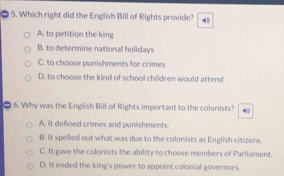 Which right did the English Bill of Rights provide?
A. to petition the king
B. to determine national holidays
C. to choose punishments for crimes
D. to choose the kind of school children would attend
6. Why was the English Bill of Rights important to the colonists?
A. It defned crimes and punishments.
B. It spelled out what was due to the colonists as English citizens.
C. It gave the colonists the ability to choose members of Parliament.
D. It ended the king's power to appoint colonial governors.