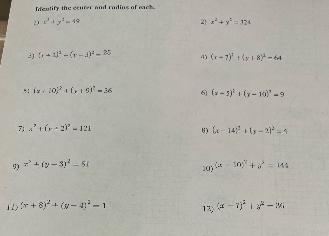 Identify the center and radius of each. 
1) x^2+y^2=49 2) x^2+y^2=324
3) (x+2)^2+(y-3)^2=25
4) (x+7)^2+(y+8)^2=64
5) (x+10)^2+(y+9)^2=36
6) (x+5)^2+(y-10)^2=9
7) x^2+(y+2)^2=121 (x-14)^2+(y-2)^2=4
8) 
9) x^2+(y-3)^2=81 (x-10)^2+y^2=144
10) 
11) (x+8)^2+(y-4)^2=1 12) (x-7)^2+y^2=36