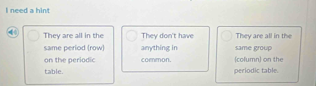 need a hint
They are all in the They don't have They are all in the
same period (row) anything in same group
on the periodic common. (column) on the
table. periodic table.