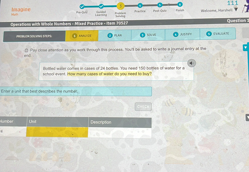 111 
Imagine Welcome, Harshell 
Math 
Operations with Whole Numbers - Mixed Practice - Item 70527 Question 1 
PROBLEM SOLVING STEPS: ANALYZE PLAN 3 SOLVE JUSTIFY EVALUATE 
⊥ Pay close attention as you work through this process. You'll be asked to write a journal entry at the 
end. 
Bottled water comes in cases of 24 bottles. You need 150 bottles of water for a 
school event. How many cases of water do you need to buy? 
Enter a unit that best describes the number. 
CHECK 
N