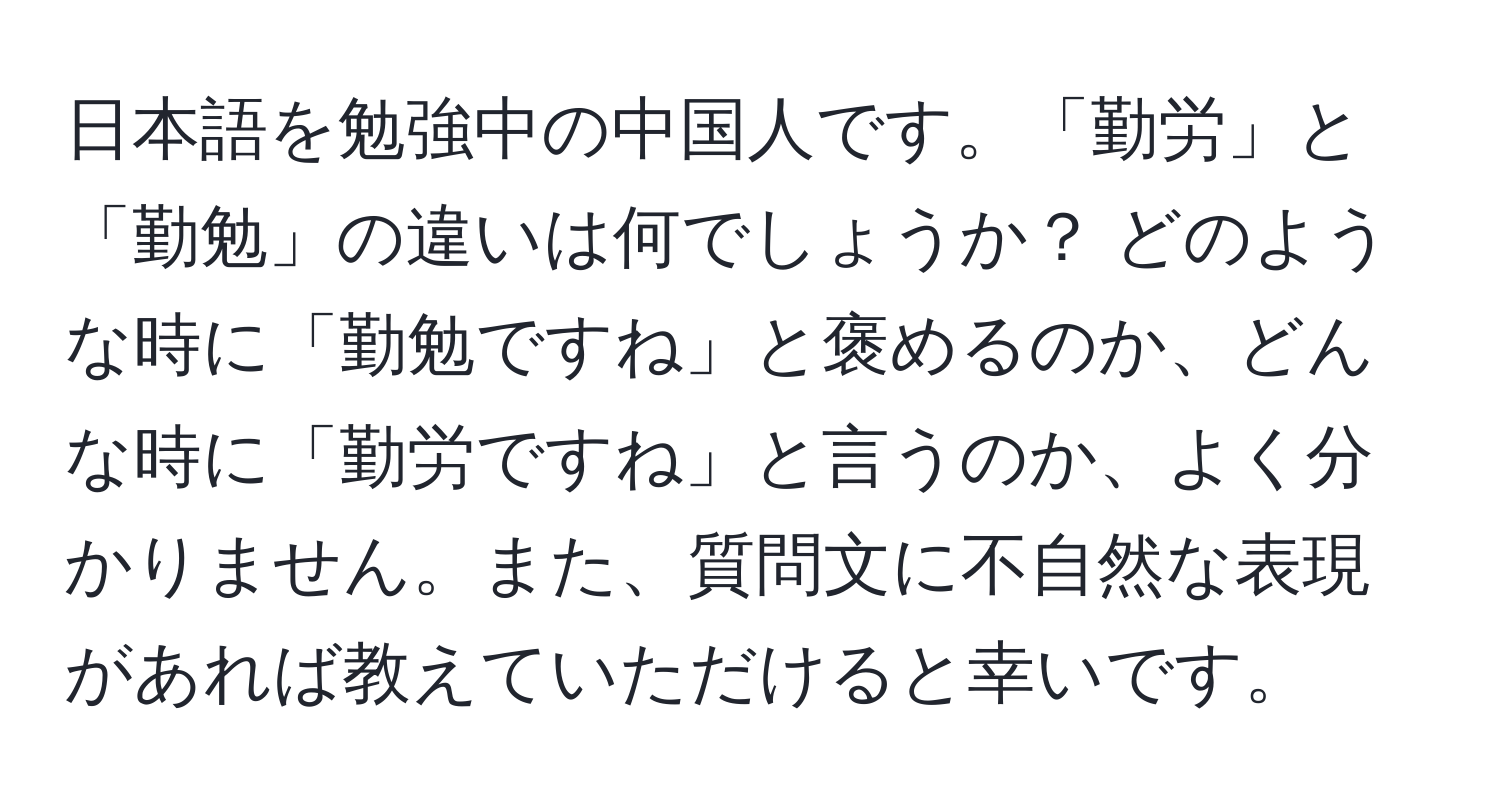 日本語を勉強中の中国人です。「勤労」と「勤勉」の違いは何でしょうか？ どのような時に「勤勉ですね」と褒めるのか、どんな時に「勤労ですね」と言うのか、よく分かりません。また、質問文に不自然な表現があれば教えていただけると幸いです。