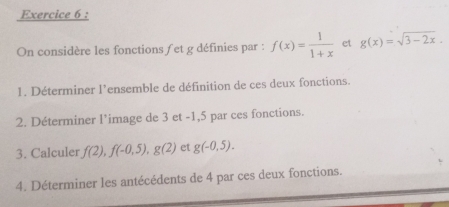 On considère les fonctions / et g définies par : f(x)= 1/1+x  et g(x)=sqrt(3-2x). 
1. Déterminer l’ensemble de définition de ces deux fonctions. 
2. Déterminer l’image de 3 et -1,5 par ces fonctions. 
3. Calculer f(2), f(-0,5), g(2) et g(-0.5). 
4. Déterminer les antécédents de 4 par ces deux fonctions.