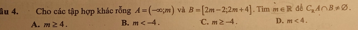 âu 4. Cho các tập hợp khác rỗng A=(-∈fty ;m) và B=[2m-2;2m+4]. Tìm m∈ R đề C_RA∩ B!= varnothing.
A. m≥ 4. B. m . ℃C. m≥ -4. D. m<4</tex>.