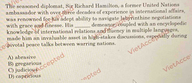 The seasoned diplomat, Sir Richard Hamilton, a former United Nations
ambassador with over three decades of experience in international affairs,
was renowned for his adept ability to navigate labyrinthine negotiations
with grace and finesse. His _demeanor, coupled with an encyclopedic
knowledge of international relations and fluency in multiple languages,
made him an invaluable asset in high-stakes discussions, especially during
pivotal peace talks between warring nations.

A) abrasive
B) gregarious
cepted
C) judicious
VietAcce
D) capricious
repted